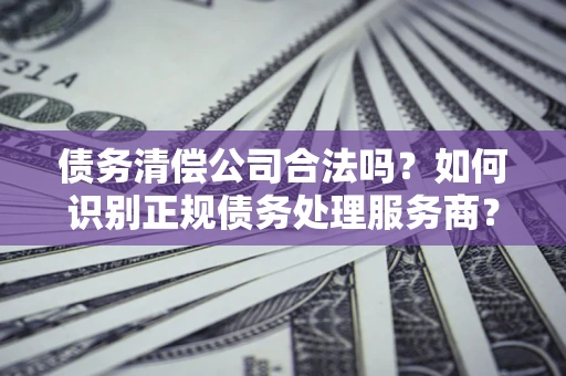 武汉债务清偿公司合法吗？如何识别正规债务处理服务商？