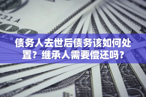 武汉债务人去世后债务该如何处置？继承人需要偿还吗？