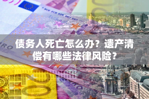 武汉债务人死亡怎么办？遗产清偿有哪些法律风险？
